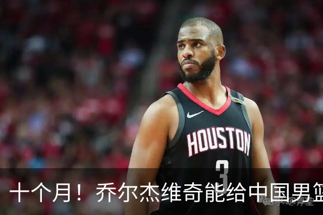 十个月！乔尔杰维奇能给中国男篮带来什么？