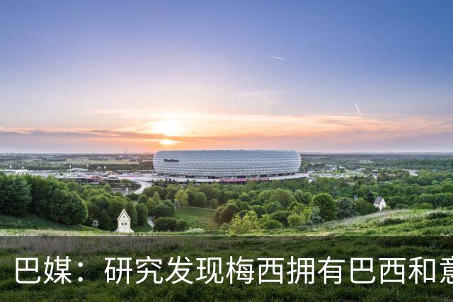 巴媒：研究发现梅西拥有巴西和意大利血统，库奇蒂尼是改姓的结果
