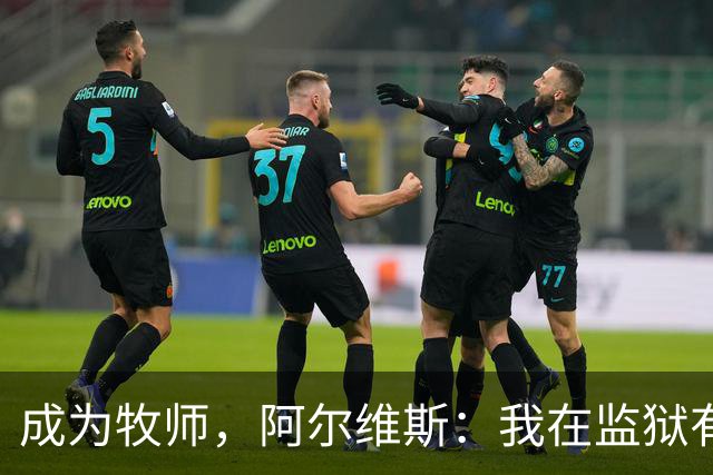成为牧师，阿尔维斯：我在监狱有上帝陪伴，比踢球赚数百万欧快乐