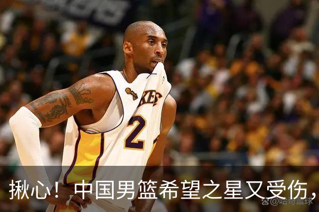 揪心！中国男篮希望之星又受伤，常年伤病缠身，一赛季只打19场球