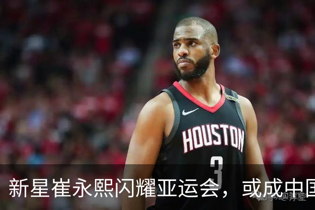 新星崔永熙闪耀亚运会，或成中国男篮三号位关键人物