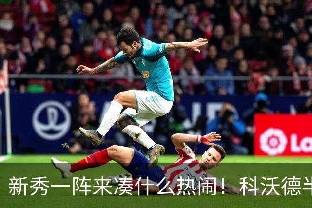 新秀一阵来凑什么热闹！科沃德半场5中4得11分5板3助 三分3中3