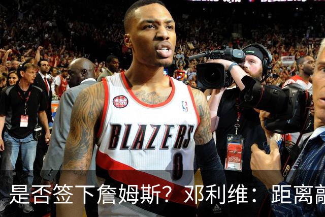 是否签下詹姆斯？邓利维：距离敲定最终大名单越来越近 拭目以待