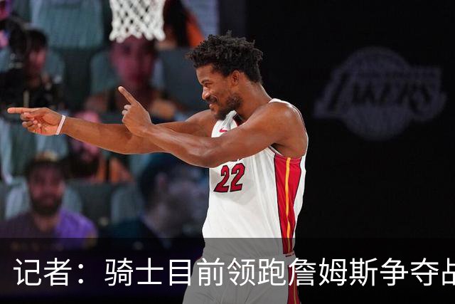 记者：骑士目前领跑詹姆斯争夺战 哈登已经联系詹姆斯亲自招募