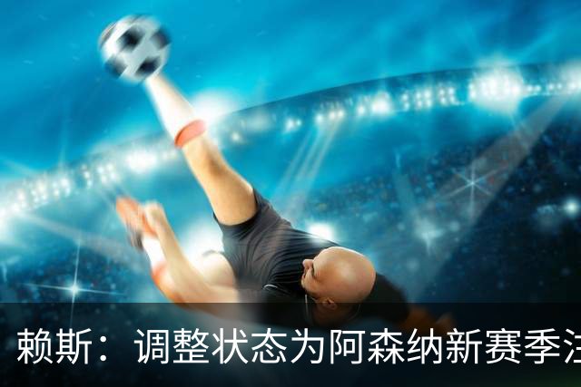 赖斯：调整状态为阿森纳新赛季注入能量