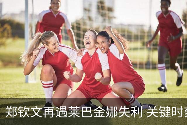 郑钦文再遇莱巴金娜失利 关键时刻显差距
